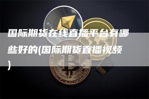 国际期货在线直播平台有哪些好的(国际期货直播视频)