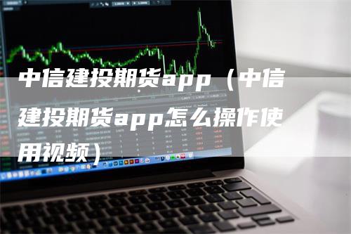 中信建投期货app（中信建投期货app怎么操作使用视频）