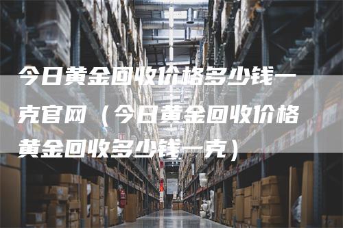 今日黄金回收价格多少钱一克官网（今日黄金回收价格黄金回收多少钱一克）