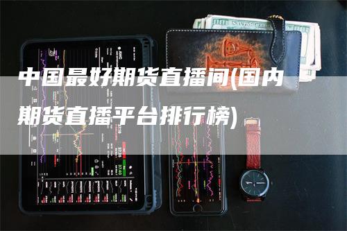 中国最好期货直播间(国内期货直播平台排行榜)