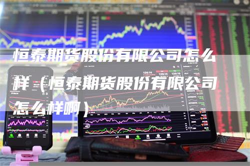 恒泰期货股份有限公司怎么样（恒泰期货股份有限公司怎么样啊）
