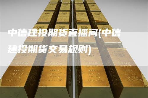中信建投期货直播间(中信建投期货交易规则)