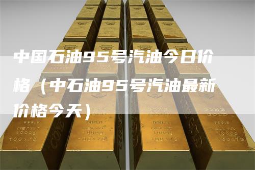 中国石油95号汽油今日价格（中石油95号汽油最新价格今天）