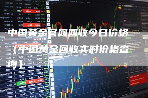 中国黄金官网回收今日价格（中国黄金回收实时价格查询）