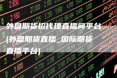 外盘期货招代理直播间平台(外盘期货直播_国际期货直播平台)