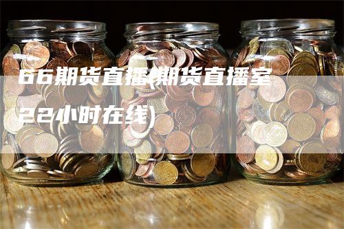 66期货直播(期货直播室22小时在线)