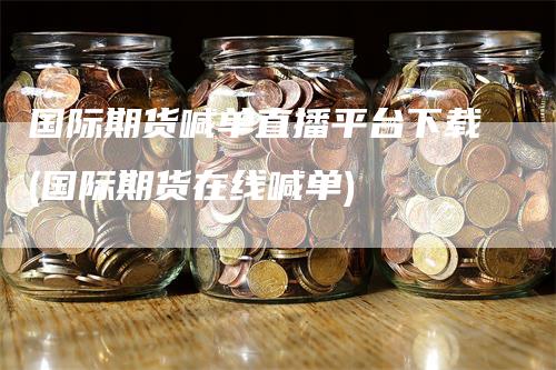 国际期货喊单直播平台下载(国际期货在线喊单)