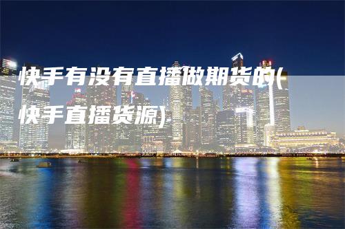 快手有没有直播做期货的(快手直播货源)