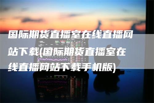 国际期货直播室在线直播网站下载(国际期货直播室在线直播网站下载手机版)