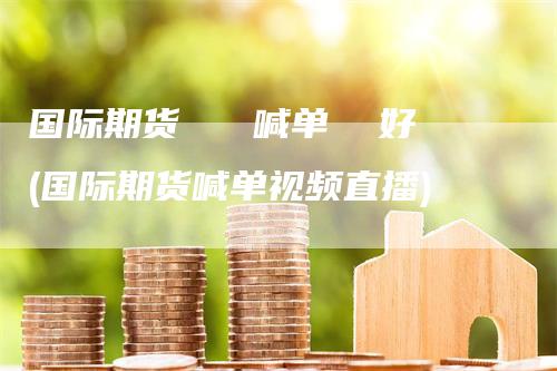 国际期货   喊单  好(国际期货喊单视频直播)
