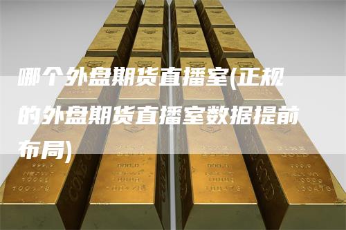 哪个外盘期货直播室(正规的外盘期货直播室数据提前布局)