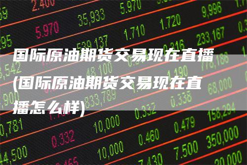 国际原油期货交易现在直播(国际原油期货交易现在直播怎么样)