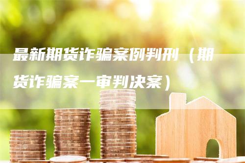 最新期货诈骗案例判刑（期货诈骗案一审判决案）