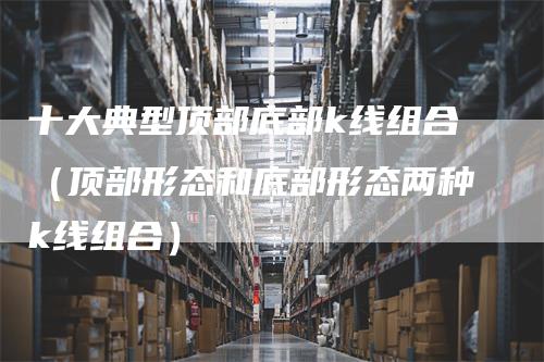 十大典型顶部底部k线组合（顶部形态和底部形态两种k线组合）