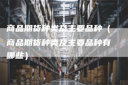 商品期货种类及主要品种(商品期货种类及主要品种有哪些)