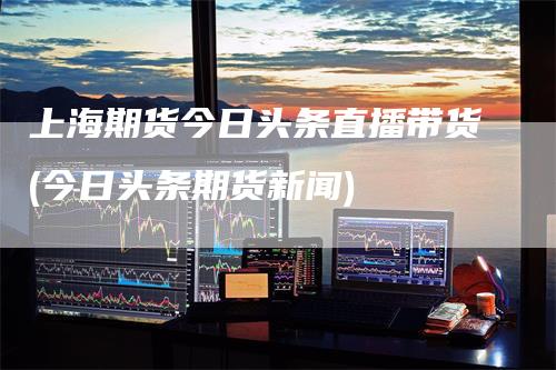 上海期货今日头条直播带货(今日头条期货新闻)