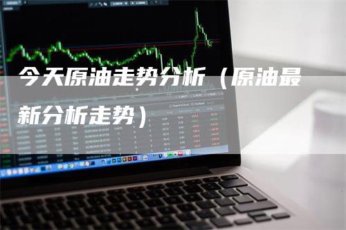 今天原油走势分析（原油最新分析走势）