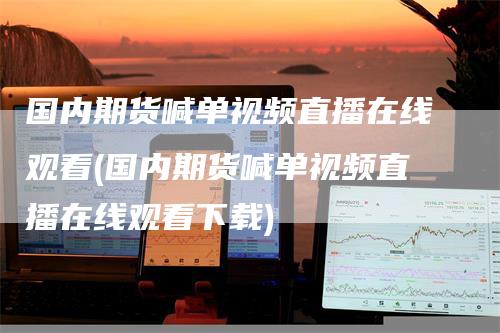 国内期货喊单视频直播在线观看(国内期货喊单视频直播在线观看下载)