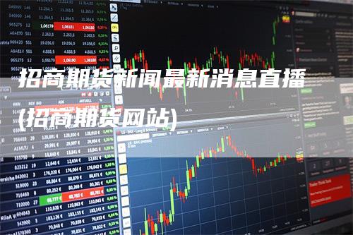 招商期货新闻最新消息直播(招商期货网站)