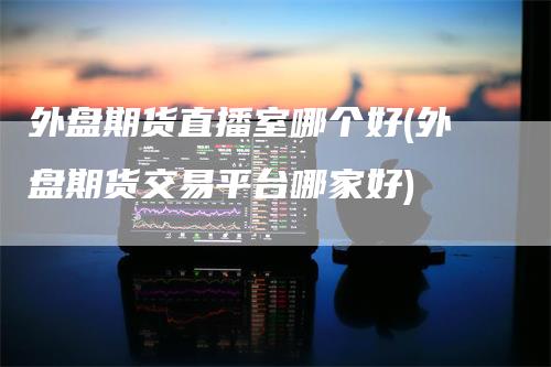 外盘期货直播室哪个好(外盘期货交易平台哪家好)