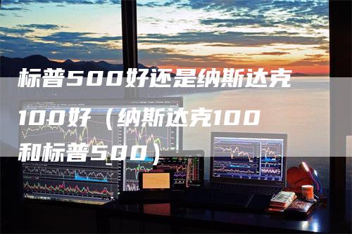 标普500好还是纳斯达克100好（纳斯达克100和标普500）