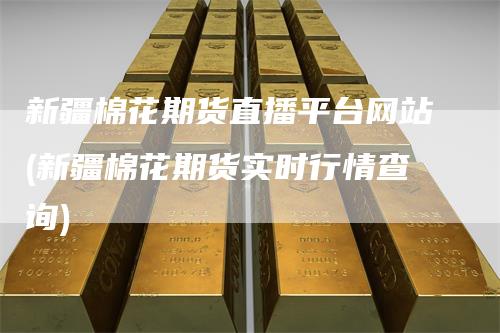 新疆棉花期货直播平台网站(新疆棉花期货实时行情查询)