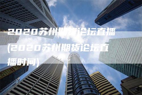 2020苏州期货论坛直播(2020苏州期货论坛直播时间)