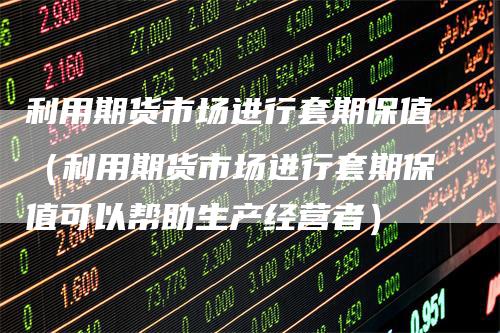 利用期货市场进行套期保值（利用期货市场进行套期保值可以帮助生产经营者）