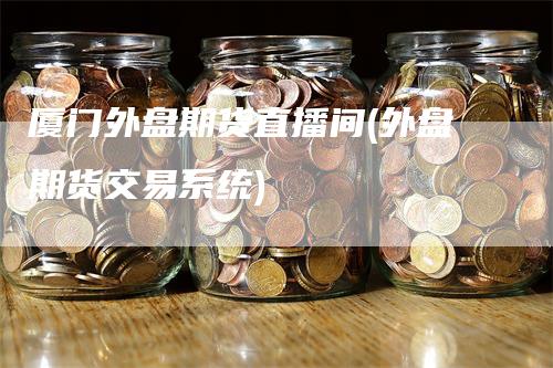 厦门外盘期货直播间(外盘期货交易系统)