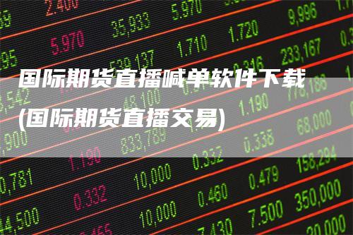 国际期货直播喊单软件下载(国际期货直播交易)