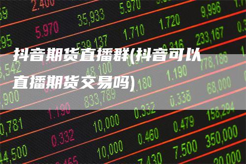 抖音期货直播群(抖音可以直播期货交易吗)