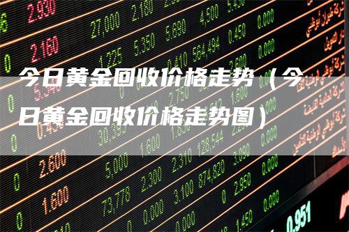 今日黄金回收价格走势（今日黄金回收价格走势图）