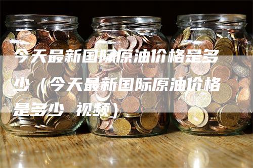 今天最新国际原油价格是多少（今天最新国际原油价格是多少 视频）