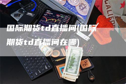 国际期货td直播间(国际期货td直播间在哪)