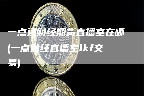 一点通财经期货直播室在哪(一点财经直播室lkf交易)