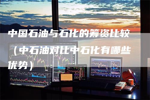 中国石油与石化的筹资比较（中石油对比中石化有哪些优势）