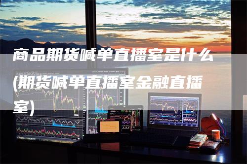 商品期货喊单直播室是什么(期货喊单直播室金融直播室)