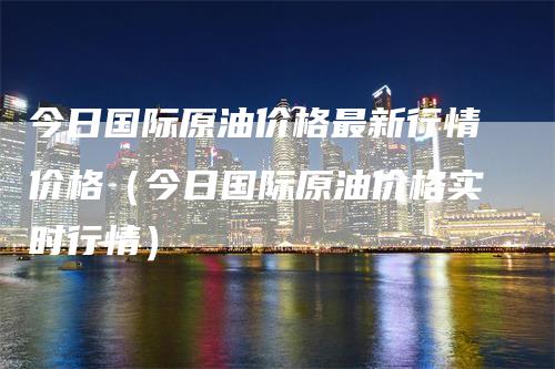 今日国际原油价格最新行情价格（今日国际原油价格实时行情）