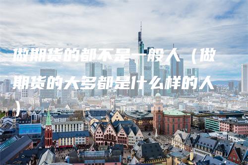 做期货的都不是一般人（做期货的大多都是什么样的人）