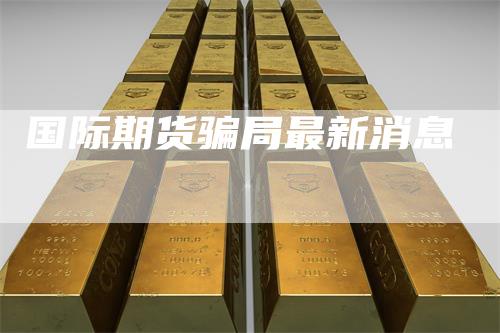 国际期货骗局最新消息