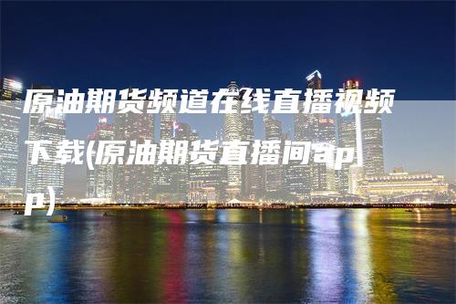 原油期货频道在线直播视频下载(原油期货直播间app)