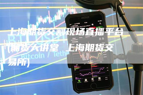 上海期货交割现场直播平台(期货大讲堂 上海期货交易所)