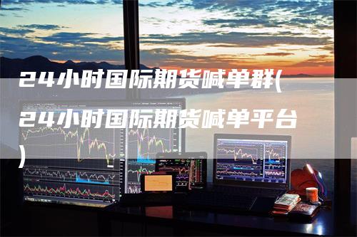 24小时国际期货喊单群(24小时国际期货喊单平台)
