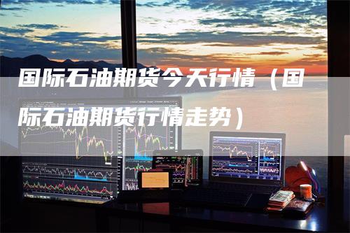 国际石油期货今天行情(国际石油期货行情走势)