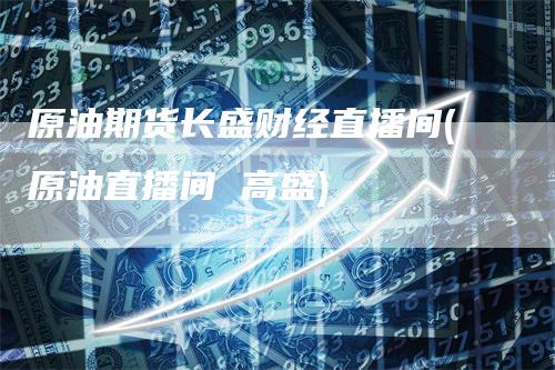 原油期货长盛财经直播间(原油直播间 高盛)
