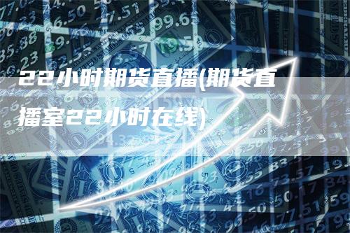 22小时期货直播(期货直播室22小时在线)