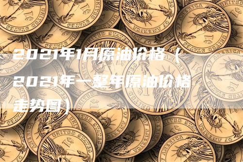 2021年1月原油价格（2021年一整年原油价格走势图）