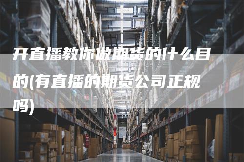 开直播教你做期货的什么目的(有直播的期货公司正规吗)