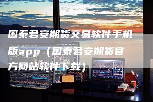 国泰君安期货交易软件手机版app（国泰君安期货官方网站软件下载）