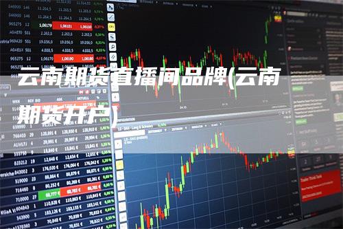 云南期货直播间品牌(云南期货开户)